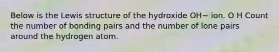 Below is the Lewis structure of the hydroxide OH− ion. O H Count the number of bonding pairs and the number of lone pairs around the hydrogen atom.