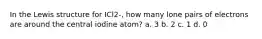 In the Lewis structure for ICl2-, how many lone pairs of electrons are around the central iodine atom? a. 3 b. 2 c. 1 d. 0