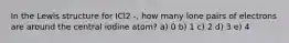 In the Lewis structure for ICl2 -, how many lone pairs of electrons are around the central iodine atom? a) 0 b) 1 c) 2 d) 3 e) 4