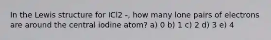 In the Lewis structure for ICl2 -, how many lone pairs of electrons are around the central iodine atom? a) 0 b) 1 c) 2 d) 3 e) 4