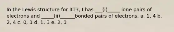 In the Lewis structure for ICl3, I has ___(i)_____ lone pairs of electrons and _____(ii)______bonded pairs of electrons. a. 1, 4 b. 2, 4 c. 0, 3 d. 1, 3 e. 2, 3