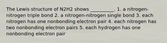 The Lewis structure of N2H2 shows __________. 1. a nitrogen-nitrogen triple bond 2. a nitrogen-nitrogen single bond 3. each nitrogen has one nonbonding electron pair 4. each nitrogen has two nonbonding electron pairs 5. each hydrogen has one nonbonding electron pair