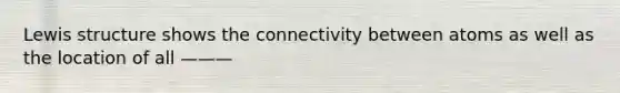 Lewis structure shows the connectivity between atoms as well as the location of all ———