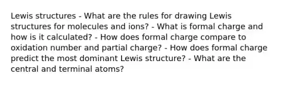 <a href='https://www.questionai.com/knowledge/kcsrxAmbjZ-lewis-structures' class='anchor-knowledge'>lewis structures</a> - What are the rules for drawing Lewis structures for molecules and ions? - What is formal charge and how is it calculated? - How does formal charge compare to oxidation number and partial charge? - How does formal charge predict the most dominant Lewis structure? - What are the central and terminal atoms?