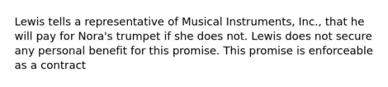 Lewis tells a representative of Musical Instruments, Inc., that he will pay for Nora's trumpet if she does not. Lewis does not secure any personal benefit for this promise. This promise is enforceable as a contract