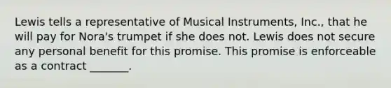 Lewis tells a representative of Musical Instruments, Inc., that he will pay for Nora's trumpet if she does not. Lewis does not secure any personal benefit for this promise. This promise is enforceable as a contract _______.