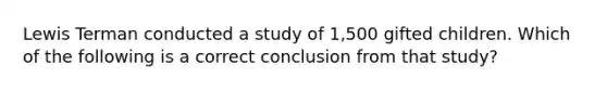 Lewis Terman conducted a study of 1,500 gifted children. Which of the following is a correct conclusion from that study?