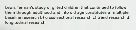 Lewis Terman's study of gifted children that continued to follow them through adulthood and into old age constitutes a) multiple baseline research b) cross-sectional research c) trend research d) longitudinal research