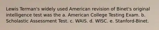 Lewis Terman's widely used American revision of Binet's original intelligence test was the a. American College Testing Exam. b. Scholastic Assessment Test. c. WAIS. d. WISC. e. Stanford-Binet.