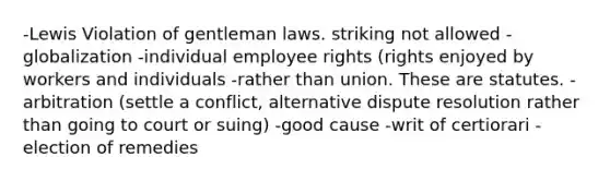 -Lewis Violation of gentleman laws. striking not allowed -globalization -individual employee rights (rights enjoyed by workers and individuals -rather than union. These are statutes. -arbitration (settle a conflict, alternative dispute resolution rather than going to court or suing) -good cause -writ of certiorari -election of remedies