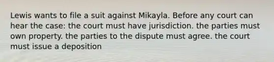 Lewis wants to file a suit against Mikayla. Before any court can hear the case: the court must have jurisdiction. the parties must own property. the parties to the dispute must agree. the court must issue a deposition