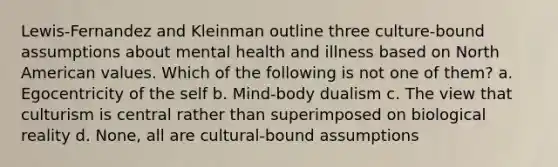 Lewis-Fernandez and Kleinman outline three culture-bound assumptions about mental health and illness based on North American values. Which of the following is not one of them? a. Egocentricity of the self b. Mind-body dualism c. The view that culturism is central rather than superimposed on biological reality d. None, all are cultural-bound assumptions