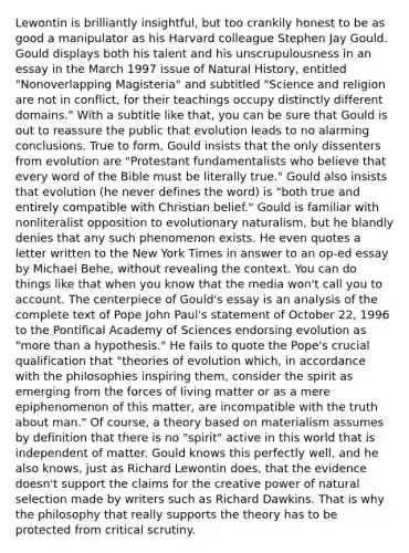 Lewontin is brilliantly insightful, but too crankily honest to be as good a manipulator as his Harvard colleague Stephen Jay Gould. Gould displays both his talent and his unscrupulousness in an essay in the March 1997 issue of Natural History, entitled "Nonoverlapping Magisteria" and subtitled "Science and religion are not in conflict, for their teachings occupy distinctly different domains." With a subtitle like that, you can be sure that Gould is out to reassure the public that evolution leads to no alarming conclusions. True to form, Gould insists that the only dissenters from evolution are "Protestant fundamentalists who believe that every word of the Bible must be literally true." Gould also insists that evolution (he never defines the word) is "both true and entirely compatible with Christian belief." Gould is familiar with nonliteralist opposition to evolutionary naturalism, but he blandly denies that any such phenomenon exists. He even quotes a letter written to the New York Times in answer to an op-ed essay by Michael Behe, without revealing the context. You can do things like that when you know that the media won't call you to account. The centerpiece of Gould's essay is an analysis of the complete text of Pope John Paul's statement of October 22, 1996 to the Pontifical Academy of Sciences endorsing evolution as "more than a hypothesis." He fails to quote the Pope's crucial qualification that "theories of evolution which, in accordance with the philosophies inspiring them, consider the spirit as emerging from the forces of living matter or as a mere epiphenomenon of this matter, are incompatible with the truth about man." Of course, a theory based on materialism assumes by definition that there is no "spirit" active in this world that is independent of matter. Gould knows this perfectly well, and he also knows, just as Richard Lewontin does, that the evidence doesn't support the claims for the creative power of natural selection made by writers such as Richard Dawkins. That is why the philosophy that really supports the theory has to be protected from critical scrutiny.