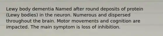 Lewy body dementia Named after round deposits of protein (Lewy bodies) in the neuron. Numerous and dispersed throughout the brain. Motor movements and cognition are impacted. The main symptom is loss of inhibition.