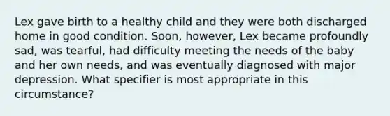 Lex gave birth to a healthy child and they were both discharged home in good condition. Soon, however, Lex became profoundly sad, was tearful, had difficulty meeting the needs of the baby and her own needs, and was eventually diagnosed with major depression. What specifier is most appropriate in this circumstance?