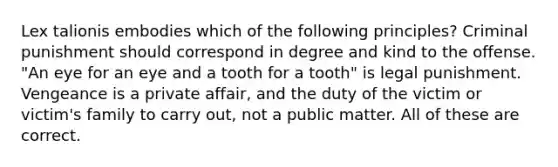 Lex talionis embodies which of the following principles? Criminal punishment should correspond in degree and kind to the offense. "An eye for an eye and a tooth for a tooth" is legal punishment. Vengeance is a private affair, and the duty of the victim or victim's family to carry out, not a public matter. All of these are correct.