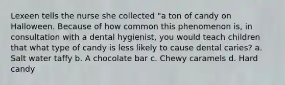 Lexeen tells the nurse she collected "a ton of candy on Halloween. Because of how common this phenomenon is, in consultation with a dental hygienist, you would teach children that what type of candy is less likely to cause dental caries? a. Salt water taffy b. A chocolate bar c. Chewy caramels d. Hard candy