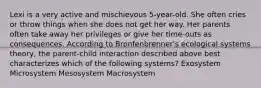 Lexi is a very active and mischievous 5-year-old. She often cries or throw things when she does not get her way. Her parents often take away her privileges or give her time-outs as consequences. According to Bronfenbrenner's ecological systems theory, the parent-child interaction described above best characterizes which of the following systems? Exosystem Microsystem Mesosystem Macrosystem