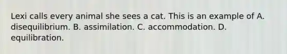 Lexi calls every animal she sees a cat. This is an example of A. disequilibrium. B. assimilation. C. accommodation. D. equilibration.