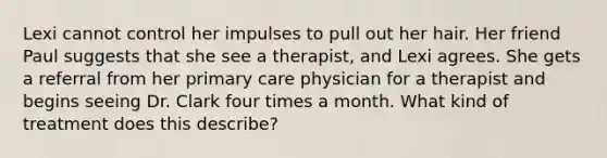 Lexi cannot control her impulses to pull out her hair. Her friend Paul suggests that she see a therapist, and Lexi agrees. She gets a referral from her primary care physician for a therapist and begins seeing Dr. Clark four times a month. What kind of treatment does this describe?