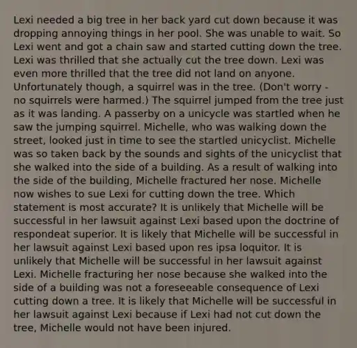 Lexi needed a big tree in her back yard cut down because it was dropping annoying things in her pool. She was unable to wait. So Lexi went and got a chain saw and started cutting down the tree. Lexi was thrilled that she actually cut the tree down. Lexi was even more thrilled that the tree did not land on anyone. Unfortunately though, a squirrel was in the tree. (Don't worry - no squirrels were harmed.) The squirrel jumped from the tree just as it was landing. A passerby on a unicycle was startled when he saw the jumping squirrel. Michelle, who was walking down the street, looked just in time to see the startled unicyclist. Michelle was so taken back by the sounds and sights of the unicyclist that she walked into the side of a building. As a result of walking into the side of the building, Michelle fractured her nose. Michelle now wishes to sue Lexi for cutting down the tree. Which statement is most accurate? It is unlikely that Michelle will be successful in her lawsuit against Lexi based upon the doctrine of respondeat superior. It is likely that Michelle will be successful in her lawsuit against Lexi based upon res ipsa loquitor. It is unlikely that Michelle will be successful in her lawsuit against Lexi. Michelle fracturing her nose because she walked into the side of a building was not a foreseeable consequence of Lexi cutting down a tree. It is likely that Michelle will be successful in her lawsuit against Lexi because if Lexi had not cut down the tree, Michelle would not have been injured.