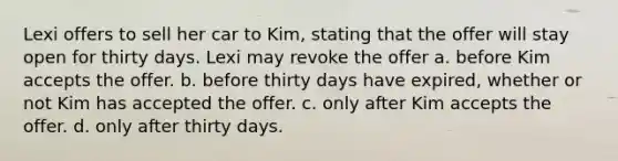 Lexi offers to sell her car to Kim, stating that the offer will stay open for thirty days. Lexi may revoke the offer a. before Kim accepts the offer. b. before thirty days have expired, whether or not Kim has accepted the offer. c. only after Kim accepts the offer. d. only after thirty days.