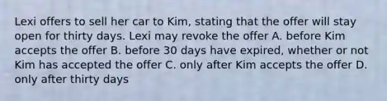 Lexi offers to sell her car to Kim, stating that the offer will stay open for thirty days. Lexi may revoke the offer A. before Kim accepts the offer B. before 30 days have expired, whether or not Kim has accepted the offer C. only after Kim accepts the offer D. only after thirty days