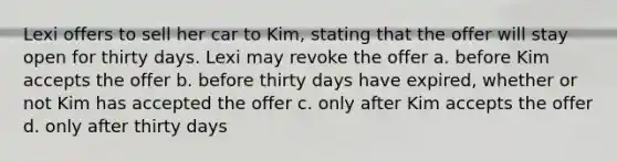 Lexi offers to sell her car to Kim, stating that the offer will stay open for thirty days. Lexi may revoke the offer a. before Kim accepts the offer b. before thirty days have expired, whether or not Kim has accepted the offer c. only after Kim accepts the offer d. only after thirty days