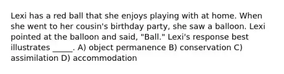 Lexi has a red ball that she enjoys playing with at home. When she went to her cousin's birthday party, she saw a balloon. Lexi pointed at the balloon and said, "Ball." Lexi's response best illustrates _____. A) object permanence B) conservation C) assimilation D) accommodation