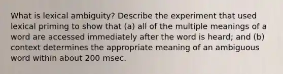 What is lexical ambiguity? Describe the experiment that used lexical priming to show that (a) all of the multiple meanings of a word are accessed immediately after the word is heard; and (b) context determines the appropriate meaning of an ambiguous word within about 200 msec.