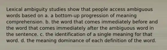 Lexical ambiguity studies show that people access ambiguous words based on a. a bottom-up progression of meaning comprehension. b. the word that comes immediately before and the word that comes immediately after the ambiguous word in the sentence. c. the identification of a single meaning for that word. d. the meaning dominance of each definition of the word.