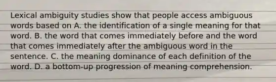 Lexical ambiguity studies show that people access ambiguous words based on A. the identification of a single meaning for that word. B. the word that comes immediately before and the word that comes immediately after the ambiguous word in the sentence. C. the meaning dominance of each definition of the word. D. a bottom-up progression of meaning comprehension.