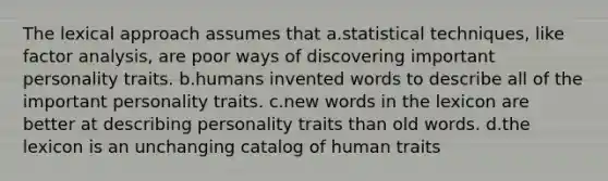 The lexical approach assumes that a.statistical techniques, like factor analysis, are poor ways of discovering important personality traits. b.humans invented words to describe all of the important personality traits. c.new words in the lexicon are better at describing personality traits than old words. d.the lexicon is an unchanging catalog of human traits