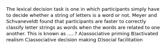 The lexical decision task is one in which participants simply have to decide whether a string of letters is a word or not. Meyer and Schvaneveldt found that participants are faster to correctly classify letter strings as words when the words are related to one another. This is known as .....? A)associative priming B)activated realism C)associative decision making D)social facilitation