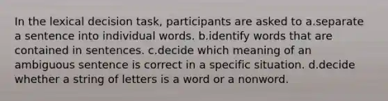 In the lexical decision task, participants are asked to a.separate a sentence into individual words. b.identify words that are contained in sentences. c.decide which meaning of an ambiguous sentence is correct in a specific situation. d.decide whether a string of letters is a word or a nonword.