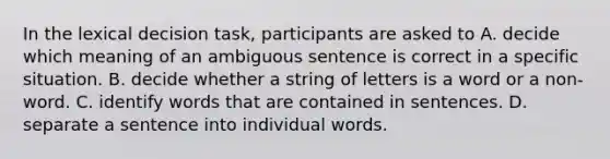 In the lexical decision task, participants are asked to A. decide which meaning of an ambiguous sentence is correct in a specific situation. B. decide whether a string of letters is a word or a non-word. C. identify words that are contained in sentences. D. separate a sentence into individual words.