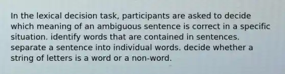 In the lexical decision task, participants are asked to decide which meaning of an ambiguous sentence is correct in a specific situation. identify words that are contained in sentences. separate a sentence into individual words. decide whether a string of letters is a word or a non-word.