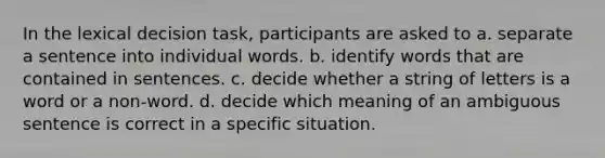 In the lexical decision task, participants are asked to a. separate a sentence into individual words. b. identify words that are contained in sentences. c. decide whether a string of letters is a word or a non-word. d. decide which meaning of an ambiguous sentence is correct in a specific situation.