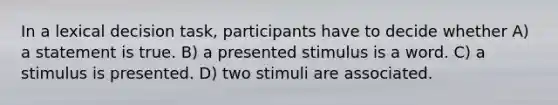 In a lexical decision task, participants have to decide whether A) a statement is true. B) a presented stimulus is a word. C) a stimulus is presented. D) two stimuli are associated.