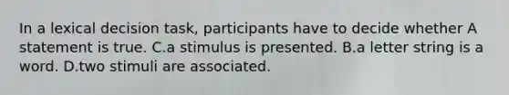 In a lexical decision task, participants have to decide whether A statement is true. C.a stimulus is presented. B.a letter string is a word. D.two stimuli are associated.