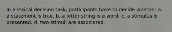 In a lexical decision task, participants have to decide whether a. a statement is true. b. a letter string is a word. c. a stimulus is presented. d. two stimuli are associated.