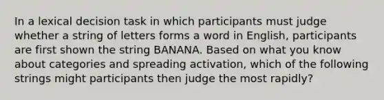 In a lexical decision task in which participants must judge whether a string of letters forms a word in English, participants are first shown the string BANANA. Based on what you know about categories and spreading activation, which of the following strings might participants then judge the most rapidly?