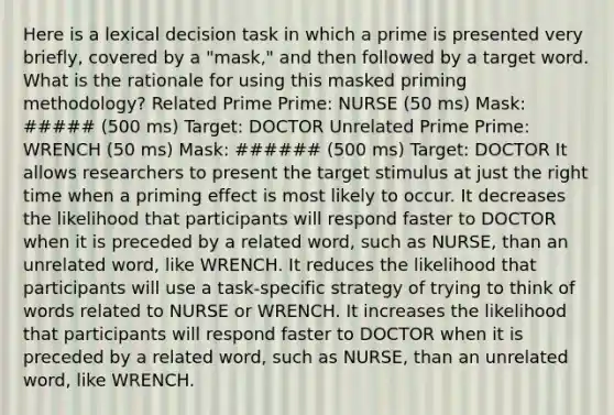 Here is a lexical decision task in which a prime is presented very briefly, covered by a "mask," and then followed by a target word. What is the rationale for using this masked priming methodology? Related Prime Prime: NURSE (50 ms) Mask: ##### (500 ms) Target: DOCTOR Unrelated Prime Prime: WRENCH (50 ms) Mask: ###### (500 ms) Target: DOCTOR It allows researchers to present the target stimulus at just the right time when a priming effect is most likely to occur. It decreases the likelihood that participants will respond faster to DOCTOR when it is preceded by a related word, such as NURSE, than an unrelated word, like WRENCH. It reduces the likelihood that participants will use a task-specific strategy of trying to think of words related to NURSE or WRENCH. It increases the likelihood that participants will respond faster to DOCTOR when it is preceded by a related word, such as NURSE, than an unrelated word, like WRENCH.