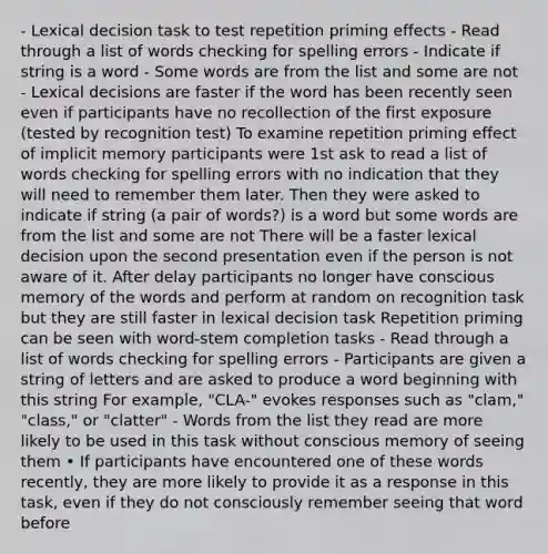 - Lexical decision task to test repetition priming effects - Read through a list of words checking for spelling errors - Indicate if string is a word - Some words are from the list and some are not - Lexical decisions are faster if the word has been recently seen even if participants have no recollection of the first exposure (tested by recognition test) To examine repetition priming effect of implicit memory participants were 1st ask to read a list of words checking for spelling errors with no indication that they will need to remember them later. Then they were asked to indicate if string (a pair of words?) is a word but some words are from the list and some are not There will be a faster lexical decision upon the second presentation even if the person is not aware of it. After delay participants no longer have conscious memory of the words and perform at random on recognition task but they are still faster in lexical decision task Repetition priming can be seen with word-stem completion tasks - Read through a list of words checking for spelling errors - Participants are given a string of letters and are asked to produce a word beginning with this string For example, "CLA-" evokes responses such as "clam," "class," or "clatter" - Words from the list they read are more likely to be used in this task without conscious memory of seeing them • If participants have encountered one of these words recently, they are more likely to provide it as a response in this task, even if they do not consciously remember seeing that word before