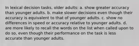 In lexical decision tasks, older adults: a. show greater accuracy than younger adults. b. make slower decisions even though their accuracy is equivalent to that of younger adults. c. show no differences in speed or accuracy relative to younger adults. d. are more likely to recall the words on the list when called upon to do so, even though their performance on the task is less accurate than younger adults.