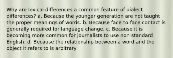 Why are lexical differences a common feature of dialect differences? a. Because the younger generation are not taught the proper meanings of words. b. Because face-to-face contact is generally required for language change. c. Because it is becoming more common for journalists to use non-standard English. d. Because the relationship between a word and the object it refers to is arbitrary