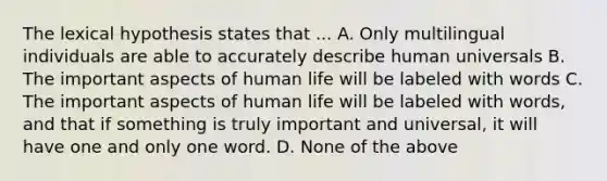 The lexical hypothesis states that ... A. Only multilingual individuals are able to accurately describe human universals B. The important aspects of human life will be labeled with words C. The important aspects of human life will be labeled with words, and that if something is truly important and universal, it will have one and only one word. D. None of the above