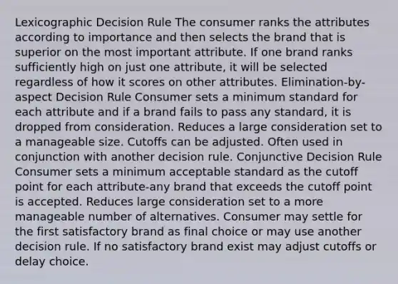 Lexicographic Decision Rule The consumer ranks the attributes according to importance and then selects the brand that is superior on the most important attribute. If one brand ranks sufficiently high on just one attribute, it will be selected regardless of how it scores on other attributes. Elimination-by-aspect Decision Rule Consumer sets a minimum standard for each attribute and if a brand fails to pass any standard, it is dropped from consideration. Reduces a large consideration set to a manageable size. Cutoffs can be adjusted. Often used in conjunction with another decision rule. Conjunctive Decision Rule Consumer sets a minimum acceptable standard as the cutoff point for each attribute-any brand that exceeds the cutoff point is accepted. Reduces large consideration set to a more manageable number of alternatives. Consumer may settle for the first satisfactory brand as final choice or may use another decision rule. If no satisfactory brand exist may adjust cutoffs or delay choice.