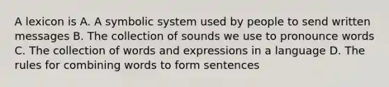 A lexicon is A. A symbolic system used by people to send written messages B. The collection of sounds we use to pronounce words C. The collection of words and expressions in a language D. The rules for combining words to form sentences