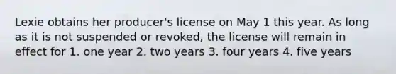 Lexie obtains her producer's license on May 1 this year. As long as it is not suspended or revoked, the license will remain in effect for 1. one year 2. two years 3. four years 4. five years